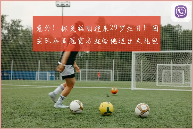 意外！林良铭刚迎来29岁生日！国安队和亚冠官方就给他送出大礼包_谈判_的合同_祝福