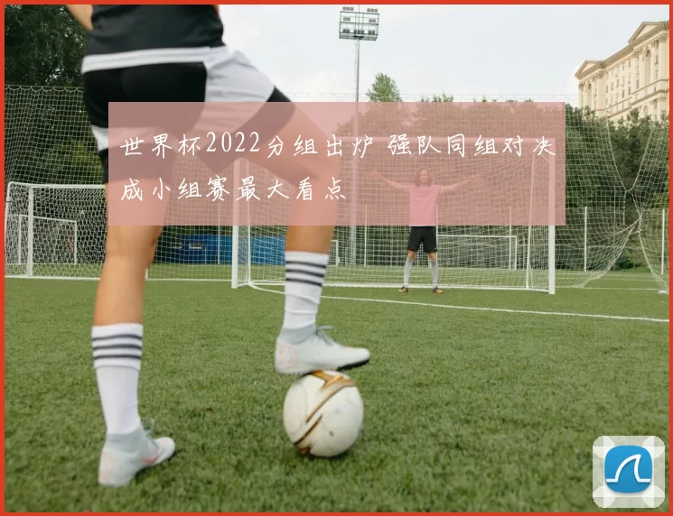 世界杯2022分组出炉 强队同组对决成小组赛最大看点