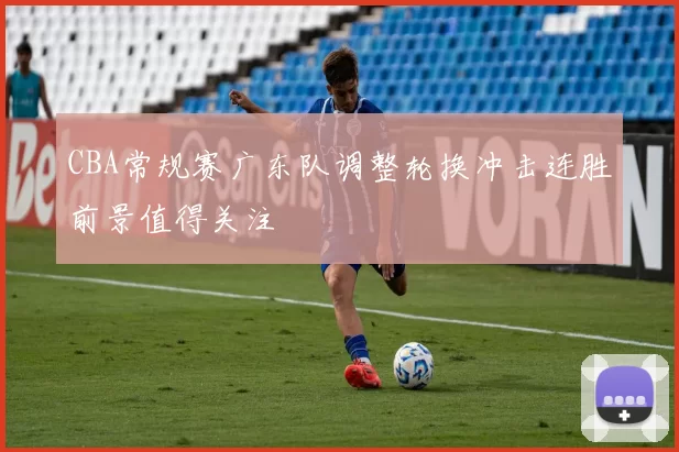 CBA常规赛广东队调整轮换冲击连胜前景值得关注