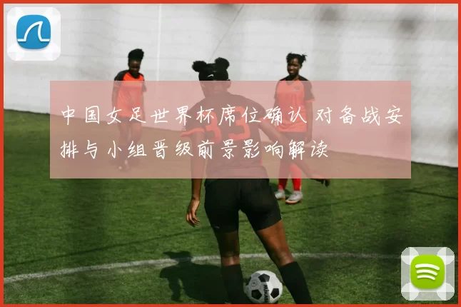 中国女足世界杯席位确认 对备战安排与小组晋级前景影响解读