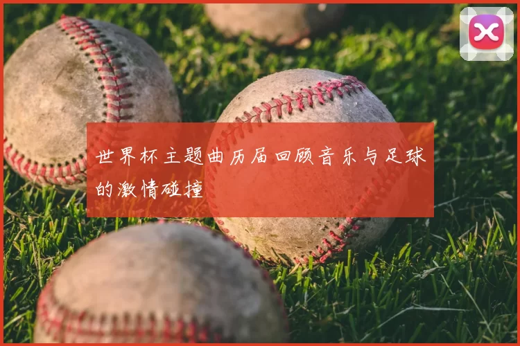 世界杯主题曲历届回顾音乐与足球的激情碰撞