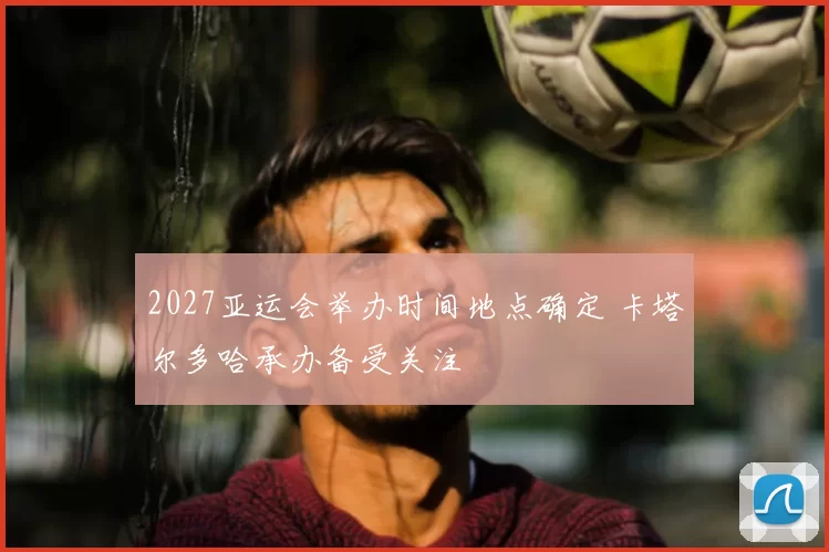 2027亚运会举办时间地点确定 卡塔尔多哈承办备受关注