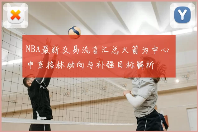 NBA最新交易流言汇总火箭为中心 申京格林动向与补强目标解析