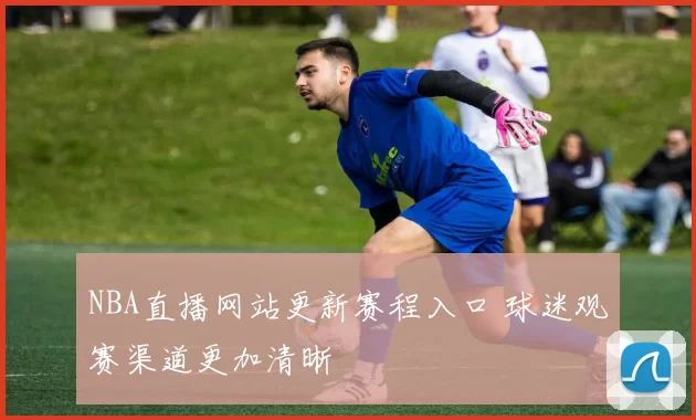 NBA直播网站更新赛程入口 球迷观赛渠道更加清晰