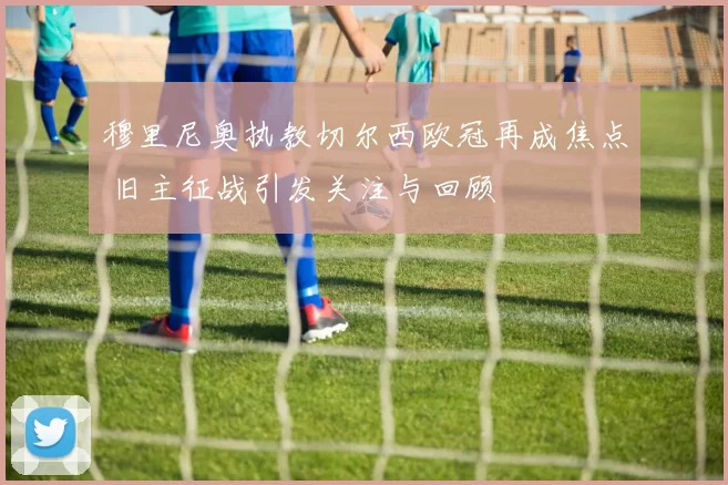 穆里尼奥执教切尔西欧冠再成焦点 旧主征战引发关注与回顾