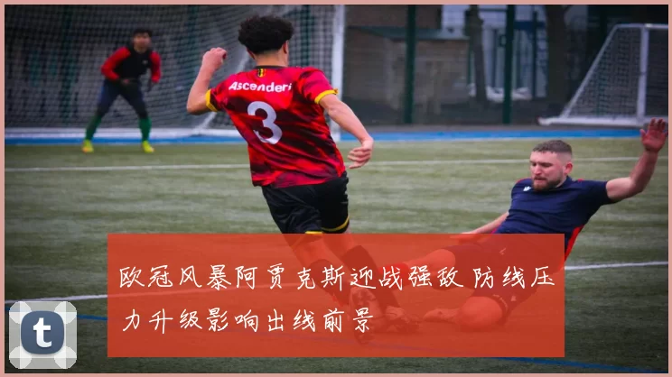 欧冠风暴阿贾克斯迎战强敌 防线压力升级影响出线前景