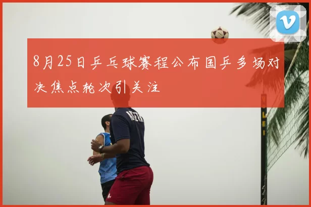 8月25日乒乓球赛程公布国乒多场对决焦点轮次引关注