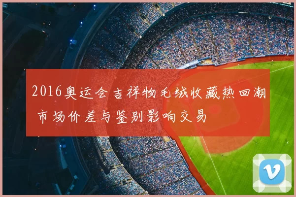 2016奥运会吉祥物毛绒收藏热回潮 市场价差与鉴别影响交易