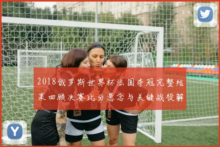2018俄罗斯世界杯法国夺冠完整结果回顾决赛比分悬念与关键战役解析