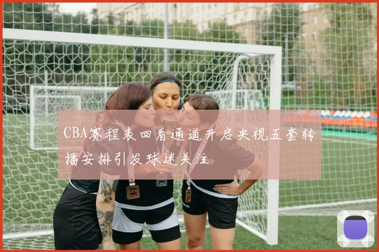 CBA赛程表回看通道开启央视五套转播安排引发球迷关注