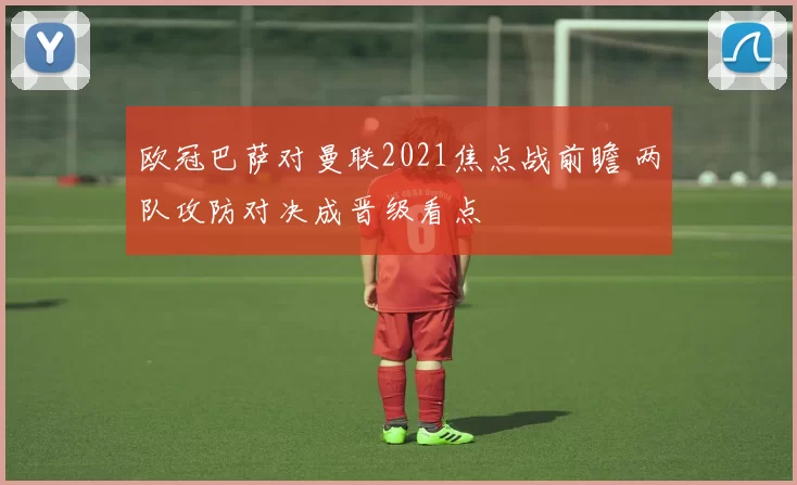 欧冠巴萨对曼联2021焦点战前瞻 两队攻防对决成晋级看点