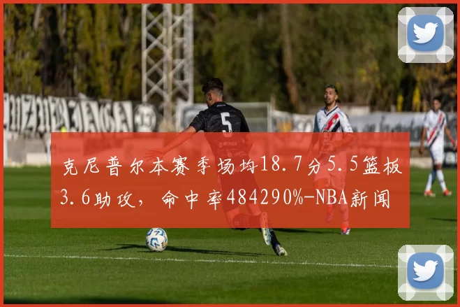 克尼普尔本赛季场均18.7分5.5篮板3.6助攻,命中率484290%-NBA新闻