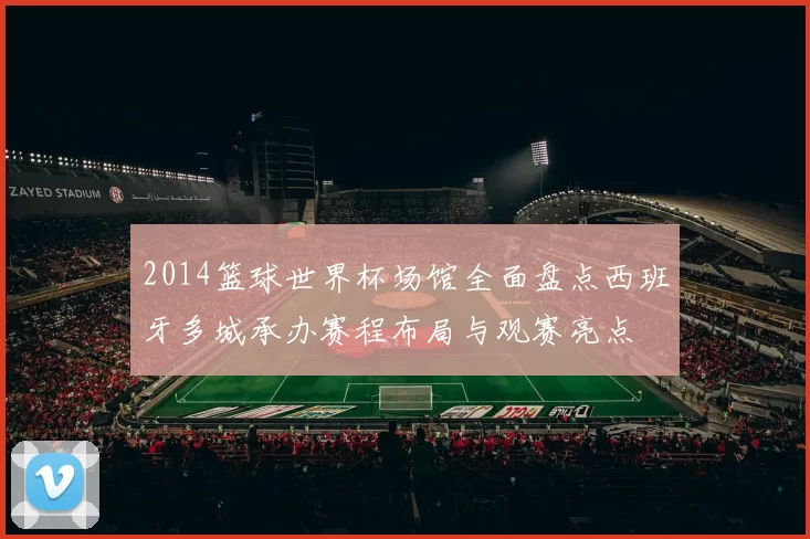 2014篮球世界杯场馆全面盘点西班牙多城承办赛程布局与观赛亮点