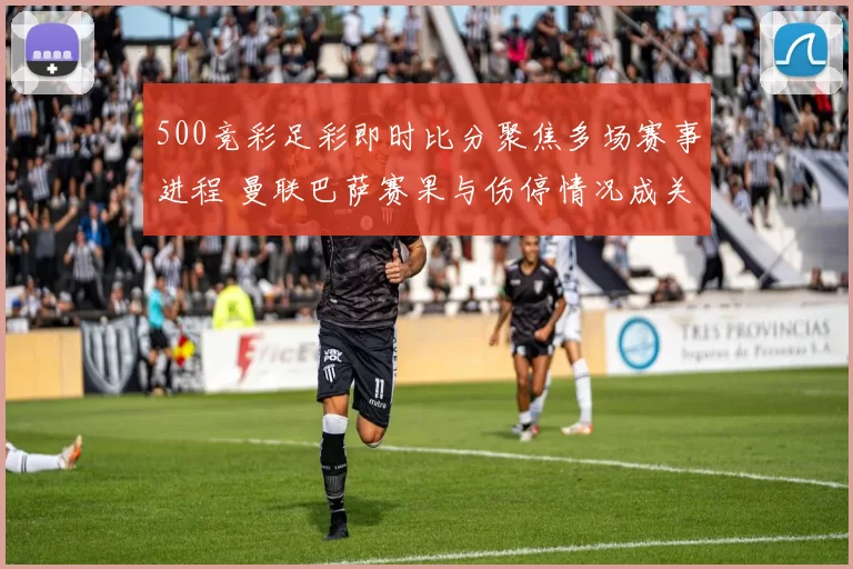500竞彩足彩即时比分聚焦多场赛事进程 曼联巴萨赛果与伤停情况成关注焦点