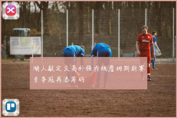 湖人敲定交易补强内线詹姆斯新赛季争冠再添筹码