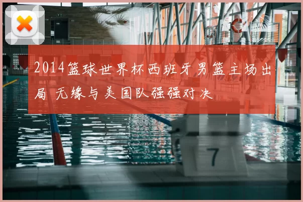 2014篮球世界杯西班牙男篮主场出局 无缘与美国队强强对决