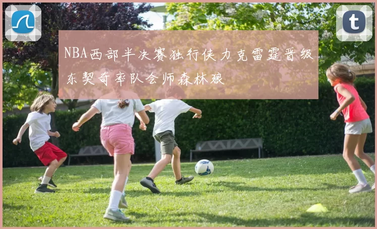NBA西部半决赛独行侠力克雷霆晋级东契奇率队会师森林狼