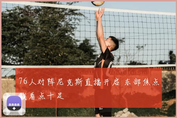 76人对阵尼克斯直播开启 东部焦点战看点十足