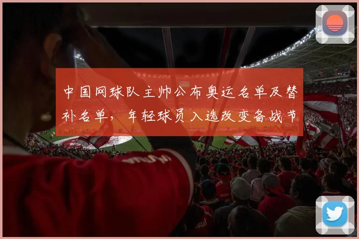 中国网球队主帅公布奥运名单及替补名单，年轻球员入选改变备战节奏