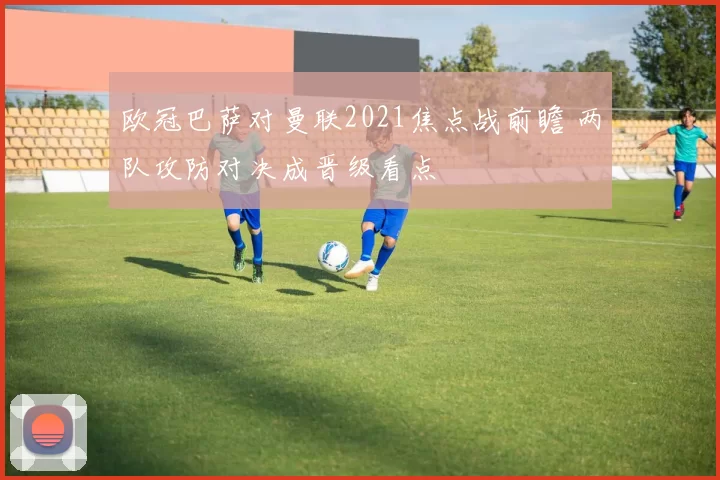 欧冠巴萨对曼联2021焦点战前瞻 两队攻防对决成晋级看点