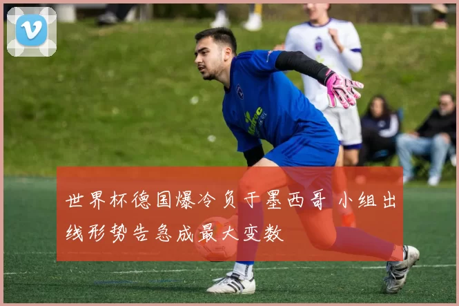 世界杯德国爆冷负于墨西哥 小组出线形势告急成最大变数