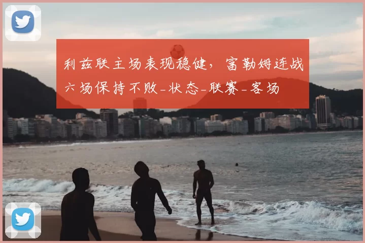 利兹联主场表现稳健，富勒姆连战六场保持不败_状态_联赛_客场