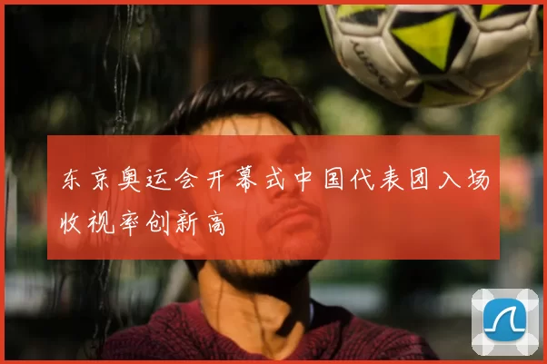 东京奥运会开幕式中国代表团入场收视率创新高