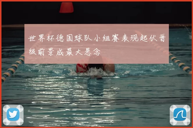 世界杯德国球队小组赛表现起伏晋级前景成最大悬念