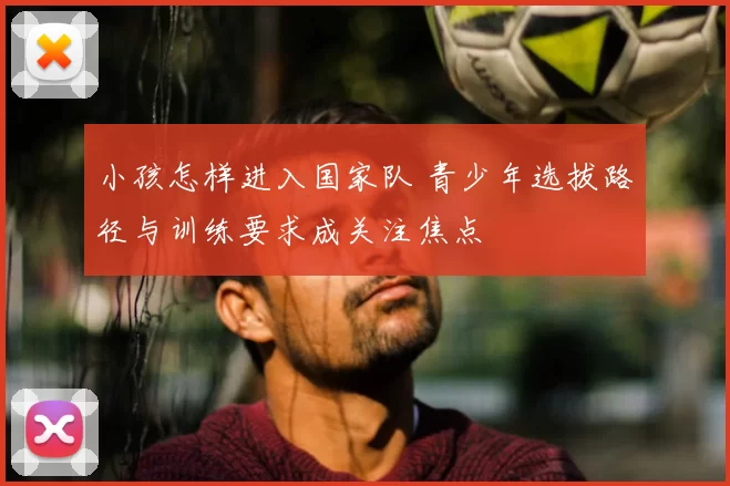 小孩怎样进入国家队 青少年选拔路径与训练要求成关注焦点