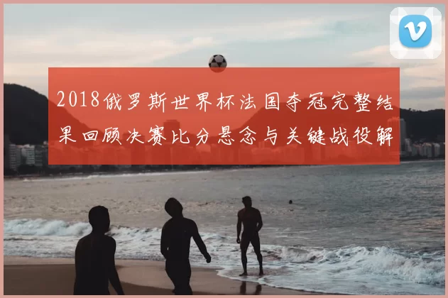 2018俄罗斯世界杯法国夺冠完整结果回顾决赛比分悬念与关键战役解析