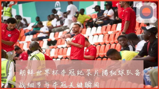 朝鲜世界杯夺冠纪录片揭秘球队备战细节与夺冠关键瞬间