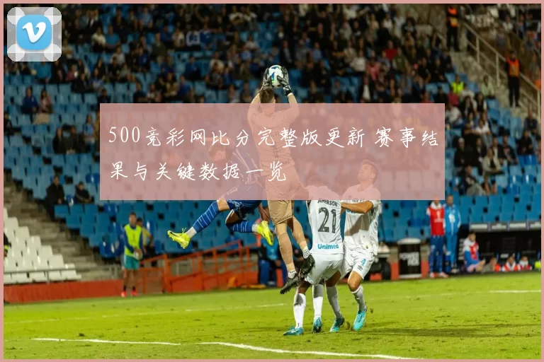 500竞彩网比分完整版更新 赛事结果与关键数据一览