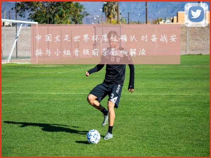中国女足世界杯席位确认 对备战安排与小组晋级前景影响解读
