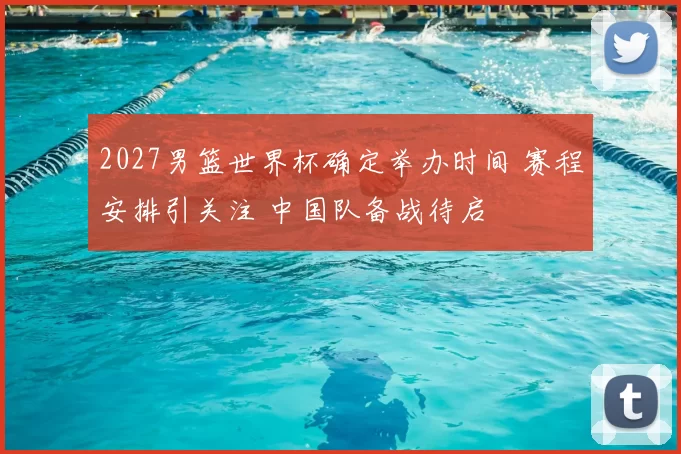 2027男篮世界杯确定举办时间 赛程安排引关注 中国队备战待启