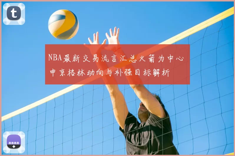 NBA最新交易流言汇总火箭为中心 申京格林动向与补强目标解析