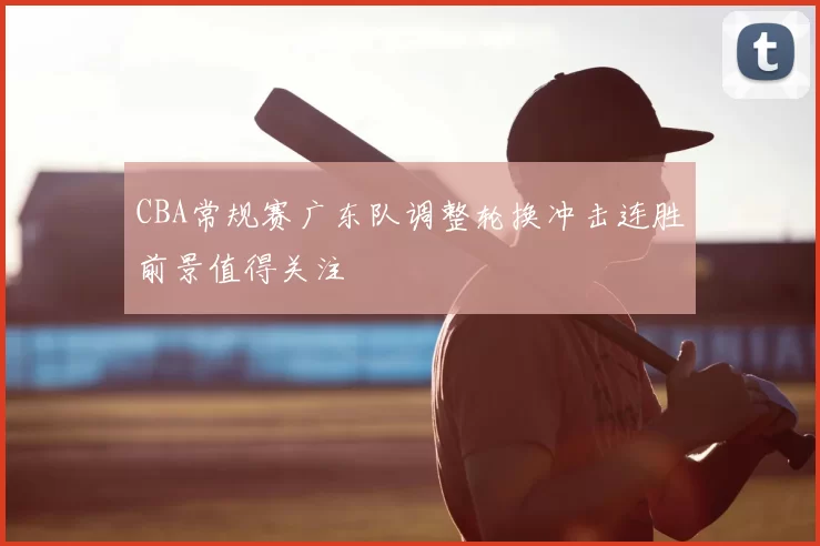 CBA常规赛广东队调整轮换冲击连胜前景值得关注