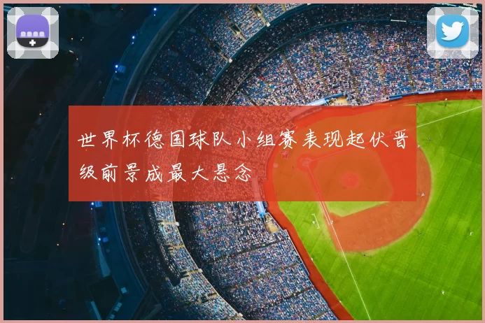 世界杯德国球队小组赛表现起伏晋级前景成最大悬念