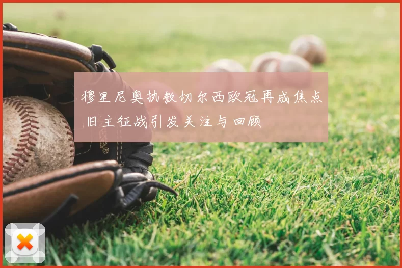 穆里尼奥执教切尔西欧冠再成焦点 旧主征战引发关注与回顾