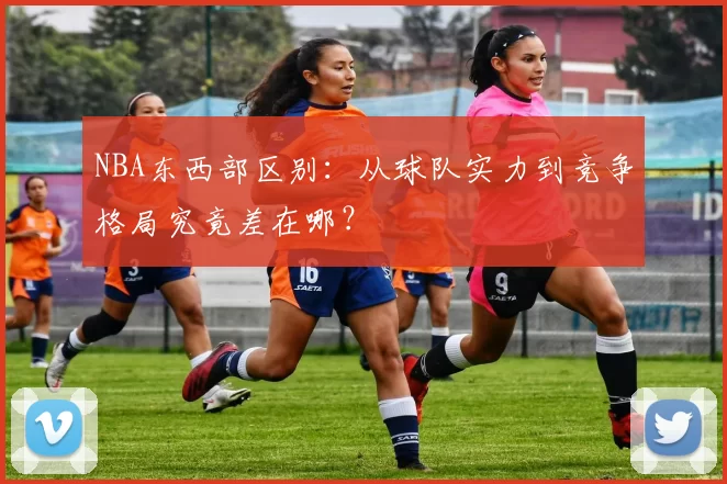 NBA东西部区别：从球队实力到竞争格局究竟差在哪？