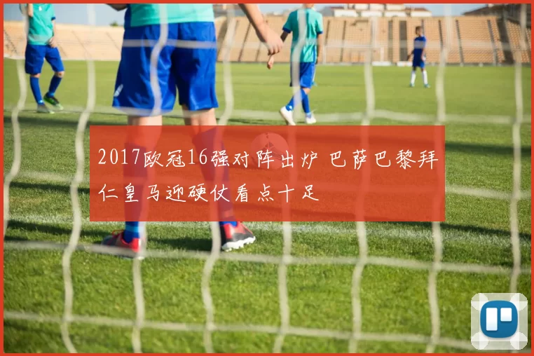 2017欧冠16强对阵出炉 巴萨巴黎拜仁皇马迎硬仗看点十足