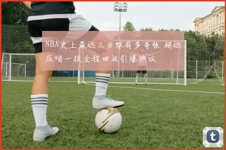 NBA史上最远三分球有多夸张 超远压哨一投全程回放引爆热议