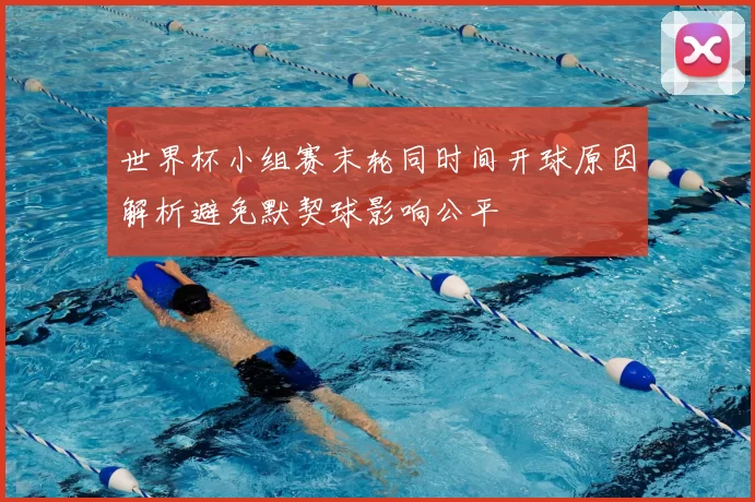 世界杯小组赛末轮同时间开球原因解析避免默契球影响公平