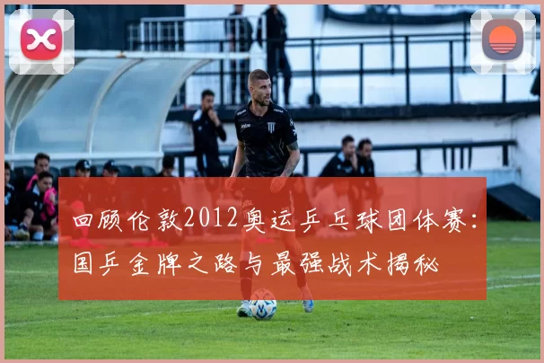 回顾伦敦2012奥运乒乓球团体赛：国乒金牌之路与最强战术揭秘