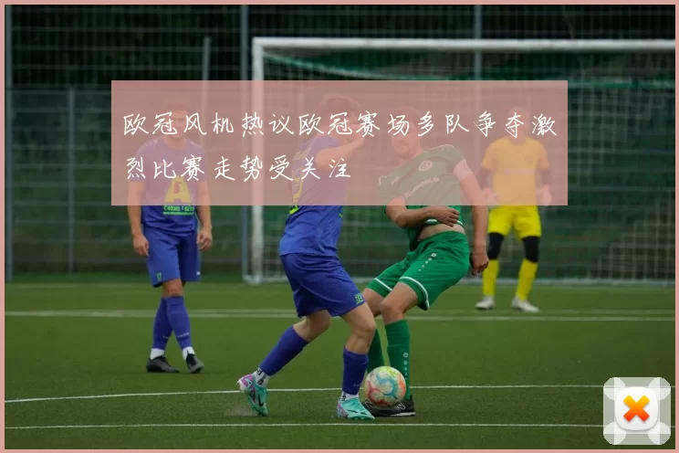 欧冠风机热议欧冠赛场多队争夺激烈比赛走势受关注