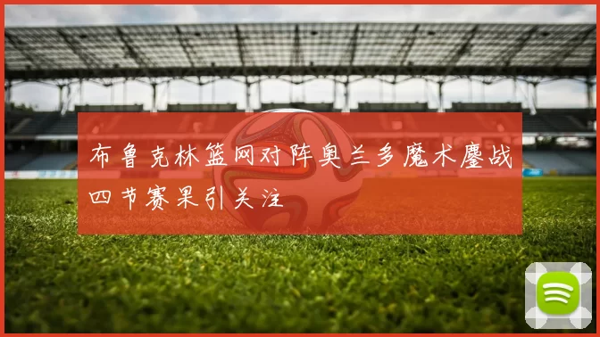 布鲁克林篮网对阵奥兰多魔术鏖战四节赛果引关注