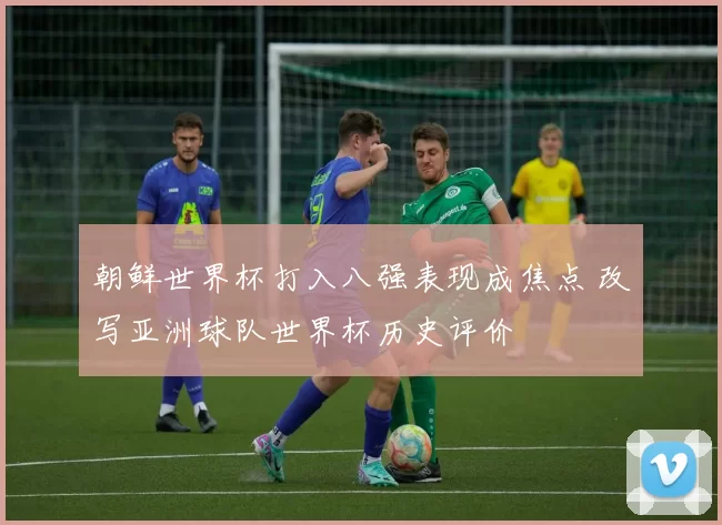 朝鲜世界杯打入八强表现成焦点 改写亚洲球队世界杯历史评价