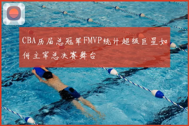 CBA历届总冠军FMVP统计超级巨星如何主宰总决赛舞台