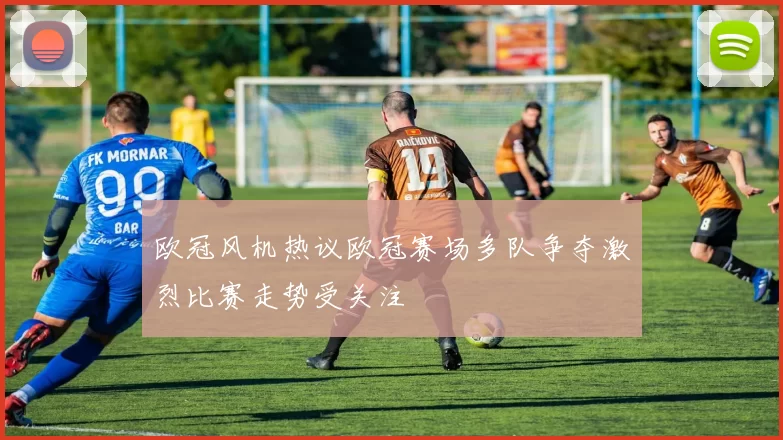 欧冠风机热议欧冠赛场多队争夺激烈比赛走势受关注