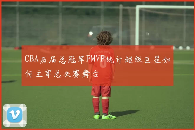 CBA历届总冠军FMVP统计超级巨星如何主宰总决赛舞台