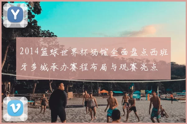 2014篮球世界杯场馆全面盘点西班牙多城承办赛程布局与观赛亮点